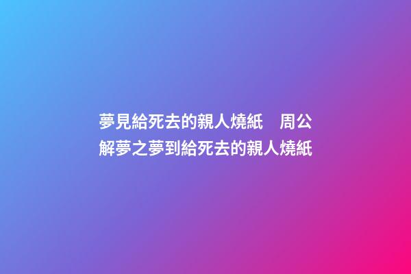 夢見給死去的親人燒紙　周公解夢之夢到給死去的親人燒紙